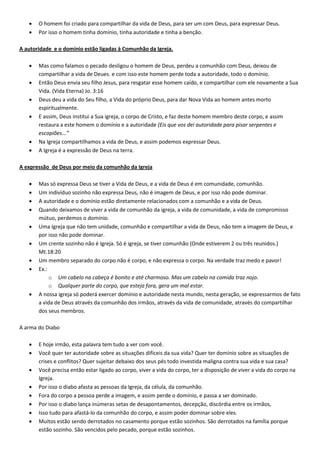  O homem foi criado para compartilhar da vida de Deus, para ser um com Deus, para expressar Deus.
 Por isso o homem tinha domínio, tinha autoridade e tinha a benção.
A autoridade e o domínio estão ligadas à Comunhão da Igreja.
 Mas como falamos o pecado desligou o homem de Deus, perdeu a comunhão com Deus, deixou de
compartilhar a vida de Deues. e com isso este homem perde toda a autoridade, todo o domínio.
 Então Deus envia seu filho Jesus, para resgatar esse homem caído, e compartilhar com ele novamente a Sua
Vida. (Vida Eterna) Jo. 3:16
 Deus deu a vida do Seu filho, a Vida do próprio Deus, para dar Nova Vida ao homem antes morto
espiritualmente.
 E assim, Deus institui a Sua igreja, o corpo de Cristo, e faz deste homem membro deste corpo, e assim
restaura a este homem o domínio e a autoridade (Eis que vos dei autoridade para pisar serpentes e
escopiões...”
 Na Igreja compartilhamos a vida de Deus, e assim podemos expressar Deus.
 A Igreja é a expressão de Deus na terra.
A expressão de Deus por meio da comunhão da Igreja
 Mas só expressa Deus se tiver a Vida de Deus, e a vida de Deus é em comunidade, comunhão.
 Um indivíduo sozinho não expressa Deus, não é imagem de Deus, e por isso não pode dominar.
 A autoridade e o domínio estão diretamente relacionados com a comunhão e a vida de Deus.
 Quando deixamos de viver a vida de comunhão da igreja, a vida de comunidade, a vida de compromisso
mútuo, perdemos o domínio.
 Uma Igreja que não tem unidade, comunhão e compartilhar a vida de Deus, não tem a imagem de Deus, e
por isso não pode dominar.
 Um crente sozinho não é Igreja. Só é igreja, se tiver comunhão (Onde estiverem 2 ou três reunidos.)
Mt.18:20
 Um membro separado do corpo não é corpo, e não expressa o corpo. Na verdade traz medo e pavor!
 Ex.:
o Um cabelo na cabeça é bonito e até charmoso. Mas um cabelo na comida traz nojo.
o Qualquer parte do corpo, que esteja fora, gera um mal estar.
 A nossa igreja só poderá exercer domínio e autoridade nesta mundo, nesta geração, se expressarmos de fato
a vida de Deus através da comunhão dos irmãos, através da vida de comunidade, através do compartilhar
dos seus membros.
A arma do Diabo
 E hoje irmão, esta palavra tem tudo a ver com você.
 Você quer ter autoridade sobre as situações difíceis da sua vida? Quer ter domínio sobre as situações de
crises e conflitos? Quer sujeitar debaixo dos seus pés todo investida maligna contra sua vida e sua casa?
 Você precisa então estar ligado ao corpo, viver a vida do corpo, ter a disposição de viver a vida do corpo na
Igreja.
 Por isso o diabo afasta as pessoas da Igreja, da célula, da comunhão.
 Fora do corpo a pessoa perde a imagem, e assim perde o domínio, e passa a ser dominado.
 Por isso o diabo lança inúmeras setas de desapontamentos, decepção, discórdia entre os irmãos,
 Isso tudo para afastá-lo da comunhão do corpo, e assim poder dominar sobre eles.
 Muitos estão sendo derrotados no casamento porque estão sozinhos. São derrotados na família porque
estão sozinho. São vencidos pelo pecado, porque estão sozinhos.
 