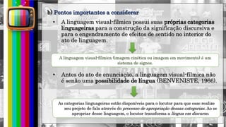 hhh
• A linguagem visual-fílmica possui suas próprias categorias
linguageiras para a construção da significação discursiva e
para o engendramento de efeitos de sentido no interior do
ato de linguagem.
A linguagem visual-fílmica (imagem cinética ou imagem em movimento) é um
sistema de signos.
• Antes do ato de enunciação, a linguagem visual-fílmica não
é senão uma possibilidade de língua (BENVENISTE, 1966).
As categorias linguageiras estão disponíveis para o locutor para que esse realize
seu projeto de fala através do processo de apropriação dessas categorias. Ao se
apropriar desse linguagem, o locutor transforma a língua em discurso.
b) Pontos importantes a considerar
 