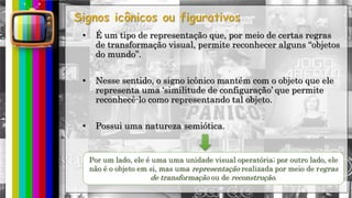 hhh
• É um tipo de representação que, por meio de certas regras
de transformação visual, permite reconhecer alguns “objetos
do mundo”.
• Nesse sentido, o signo icônico mantém com o objeto que ele
representa uma „similitude de configuração‟ que permite
reconhecê-lo como representando tal objeto.
• Possui uma natureza semiótica.
Por um lado, ele é uma uma unidade visual operatória; por outro lado, ele
não é o objeto em si, mas uma representação realizada por meio de regras
de transformação ou de reconstrução.
 