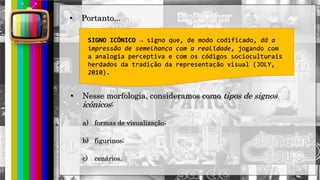 hhh
• Portanto...
SIGNO ICÔNICO → signo que, de modo codificado, dá a
impressão de semelhança com a realidade, jogando com
a analogia perceptiva e com os códigos socioculturais
herdados da tradição da representação visual (JOLY,
2010).
• Nesse morfologia, consideramos como tipos de signos
icônicos:
a) formas de visualização;
b) figurinos;
c) cenários.
 
