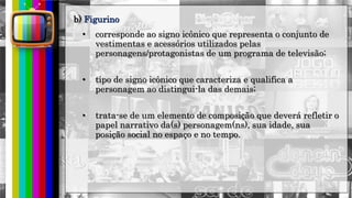 hhh
• corresponde ao signo icônico que representa o conjunto de
vestimentas e acessórios utilizados pelas
personagens/protagonistas de um programa de televisão;
• tipo de signo icônico que caracteriza e qualifica a
personagem ao distingui-la das demais;
• trata-se de um elemento de composição que deverá refletir o
papel narrativo da(s) personagem(ns), sua idade, sua
posição social no espaço e no tempo.
b) Figurino
 