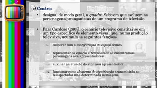 hhh
• designa, de modo geral, o quadro físico em que evoluem as
personagens/protagonistas de um programa de televisão.
• Para Cardoso (2008), o cenário televisivo constitui-se em
um tipo especifico de elemento visual que, numa produção
televisiva, acumula as seguintes funções:
i. cooperar com a configuração do espaço cênico;
ii. representar os espaços e tempos onde se encontram as
personagens e/ou apresentadores;
iii. auxiliar na atuação do ator e/ou apresentador;
iv. funcionar como elemento de significação, transmitindo ao
telespectador uma determinada mensagem.
c) Cenário
 