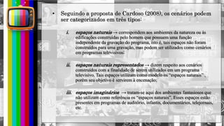 hhh
• Seguindo a proposta de Cardoso (2008), os cenários podem
ser categorizados em três tipos:
i. espaços naturais → correspondem aos ambientes da natureza ou às
edificações construídas pelo homem que possuem uma função
independente da gravação do programa, isto é, tais espaços não foram
construídos para uma gravação, mas podem ser utilizados como cenários
em programas televisivos;
ii. espaços naturais representados → dizem respeito aos cenários
construídos com a finalidade de serem utilizados em um programa
televisivo. Tais espaços utilizam como modelo os “espaços naturais” ,
porém seu objetivo é servirem à encenação;
iii. espaços imaginários → tratam-se aqui dos ambientes fantasiosos que
não utilizam como referência os “espaços naturais”. Esses espaços estão
presentes em programas de auditório, infantis, documentários, telejornais,
etc.
 