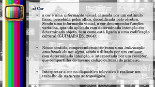 hhh
• a cor é uma informação visual, causada por um estímulo
físico, percebida pelos olhos, decodificada pelo cérebro.
Sendo uma informação visual, a cor desempenha funções
variadas, quando aplicada com determinada intenção em
determinado objeto, bem como está ligada a uma codificação
cultural (GUIMARÃES, 2004).
• Nesse sentido, compreendemos cor como uma informação
atualizada de um signo, sendo utilizada por um emissor,
com determinada intenção, e interpretada por um receptor,
que compartilha do mesmo código cultural do primeiro.
• Interpretar a cor no dispositivo televisivo é realizar um
trabalho de natureza antropológica.
a) Cor
 
