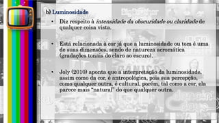 hhh
• Diz respeito à intensidade da obscuridade ou claridade de
qualquer coisa vista.
• Está relacionada à cor já que a luminosidade ou tom é uma
de suas dimensões, sendo de natureza acromática
(gradações tonais do claro ao escuro).
• Joly (2010) aponta que a interpretação da luminosidade,
assim como da cor, é antropológica, pois sua percepção,
como qualquer outra, é cultural, porém, tal como a cor, ela
parece mais “natural” do que qualquer outra.
b) Luminosidade
 