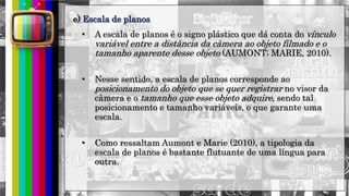 hhh
• A escala de planos é o signo plástico que dá conta do vínculo
variável entre a distância da câmera ao objeto filmado e o
tamanho aparente desse objeto (AUMONT; MARIE, 2010).
• Nesse sentido, a escala de planos corresponde ao
posicionamento do objeto que se quer registrar no visor da
câmera e o tamanho que esse objeto adquire, sendo tal
posicionamento e tamanho variáveis, o que garante uma
escala.
• Como ressaltam Aumont e Marie (2010), a tipologia da
escala de planos é bastante flutuante de uma língua para
outra.
e) Escala de planos
 