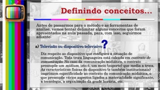 hhh
Antes de passarmos para o método e as ferramentas de
análise, vamos tentar delimitar alguns conceitos que foram
apresentados na aula passada, para, com isso, seguirmos
adiante:
a) Televisão ou dispositivo televisivo
Diz respeito ao dispositivo que configura a situação de
comunicação. Toda troca linguageira está calcada em contrato de
comunicação. No caso da comunicação midiática, o contrato
pressupõe um mídium, isto é, um meio (suporte) que media a troca.
As características físicas do dispositivo (e também institucionais)
imprimem especificidade ao contrato da comunicação midiática, o
que pressupõe vários aspectos ligados a materialidade significante,
a tecnologia, a organização da grade horária, etc.
 