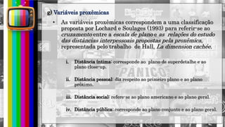 hhh
• As variáveis proxêmicas correspondem a uma classificação
proposta por Lochard e Soulages (1993) para referir-se ao
cruzamento entre a escala de plano e as relações do estudo
das distâncias interpessoais propostas pela proxêmica,
representada pelo trabalho de Hall, La dimension cachée.
i. Distância íntima: corresponde ao plano de superdetalhe e ao
plano close-up.
ii. Distância pessoal: diz respeito ao primeiro plano e ao plano
próximo.
iii. Distância social: refere-se ao plano americano e ao plano geral.
iv. Distância pública: corresponde ao plano conjunto e ao plano geral.
g) Variáveis proxêmicas
 