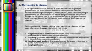 hhh
• A imagem televisiva é móvel. E ela é móvel não só porque
percebemos os movimentos internos à moldura/quadro (os
movimentos das personagens, por exemplo), mas também porque
percebemos os movimentos da moldura/quadro com relação ao
campo da imagem, isto é, os movimentos que a própria câmera
realiza no momento da produção, os chamados movimentos de
câmera.
• Soulages (1999) observa que os movimentos de câmera podem
assumir várias funções distintas, tais como:
i. função descritiva de identificação-localização, cujos exemplos mais
evidentes são as panorâmicas sobre as paisagens;
ii. função de localização-identificação, cujos zooms sobre objetos e personagens
e faces são bons exemplos dessa função;
iii. função de seguir a ação ou de acompanhamento dos atores, evidenciada a
partir de travellings sobre a ação das personagens;
iv. função pontuativa,
h) Movimentos de câmera
 