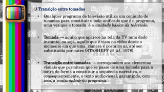 hhh
• Qualquer programa de televisão utiliza um conjunto de
tomadas para constituir o todo unificado que é o programa,
uma vez que a tomada é a unidade básica da televisão.
• Tomada → aquilo que aparece na tela da TV num dado
instante, ou seja, aquilo que é visto no vídeo desde o
momento em que uma câmera é posta no ar, até ser
substituída por outra (STASHEFF et al., 1978).
• Transição entre tomadas → correspondem aos elementos
visuais que permitem que se passe de uma tomada para a
outra de forma a constituir a sequência narrativa, e
consequentemente, o texto audiovisual, garantindo, com
isso, a continuidade do programa.
i) Transição entre tomadas
 