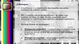 hhh
• A montagem é a organização das tomadas em certas
condições de ordem e tempo.
• Ela é criadora não só do movimento e do ritmo, mas
também da ideia, ou seja, ela não possui um papel
descritivo ou narrativo, mas também um papel explicativo.
• Há duas formas de montagem:
i. Montagem por continuidade → é própria de sequências narrativas, já que
nesse caso os cortes não comprometem as ações do filme, que fluem
normalmente, havendo, em geral, uma ação principal e ações secundárias
ligadas entre si;
ii. Montagem por compilação → não há sequência narrativa, mas as imagens
apresentadas servem para ilustrar o texto em off
j) Montagem
 