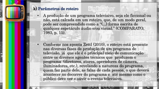 hhh
• A produção de um programa televisivo, seja ele ficcional ou
não, está calcada em um roteiro, que, de um modo geral,
pode ser compreendido como a “(...) forma escrita de
qualquer espetáculo áudio e/ou visual.” (COMPARATO,
1983, p. 15).
• Conforme nos aponta Zettl (2010), o roteiro está presente
nas diversas fases de produção de um programa de
televisão, já que ele é o principal meio de comunicação
entre os diversos agentes técnicos que produzem o
programa (diretores, atores, operadores de câmera,
iluminadores, etc.), revelando a natureza do programa,
quem faz parte dele, as falas de cada pessoa, o que deverá
acontecer no decorrer do programa e até mesmo como o
público deve ver e ouvir o evento televisivo.
k) Parâmetros de roteiro
 