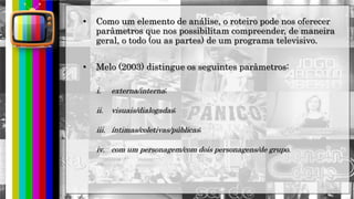 hhh
• Como um elemento de análise, o roteiro pode nos oferecer
parâmetros que nos possibilitam compreender, de maneira
geral, o todo (ou as partes) de um programa televisivo.
• Melo (2003) distingue os seguintes parâmetros:
i. externa/interna;
ii. visuais/dialogadas;
iii. íntimas/coletivas/públicas;
iv. com um personagem/com dois personagens/de grupo.
 