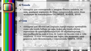 hhh
b) Tomada
• sintagma que corresponde a imagem fílmica unitária, ou
seja, qualquer segmento de filme compreendido entre duas
mudanças de tomada/plano (AUMONT, MARIE, 2010).
c) Cena
• sintagma que oferece um conjunto tempo-espaço apreendido
como não tendo falhas, ou seja, como não tendo efeitos
repentinos de aparição/desaparição de objetos/sujeitos,
assemelhando-se com a cena de teatro ou mesmo com a vida
cotidiana. A cena reconstitui um lugar, um momento, uma
pequena ação determinada e concentrada (METZ, 1972).
 