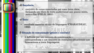 hhh
• conjunto de cenas conectadas por uma única ideia,
formando um bloco do texto audiovisual que possui início,
meio e fim (FIELD, 2001).
d) Sequência
e) Texto
• resultado material do ato de linguagem (CHARAUDEAU,
1992).
f) Situação de comunicação (gênero e contrato)
• é definida por um contrato de comunicação –
correspondente a um conjunto de restrições situacionais que
determinam a troca linguageira.
 