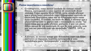 hhh
• O videograma, como menor unidade da sintaxe visual-
fílmica, corresponde a uma espécie de enunciado desse
sistema. Como aponta Metz (1972), seria errado afirmar
que o plano (aqui entendido como videograma) equivale ao
enunciado linguístico, uma vez há diferenças entre essas
duas unidades. O correto, na visão de Metz, é afirmar que o
plano/videograma se parece com o enunciado ou ainda: “[a]
única coisa que se pode afirmar, portanto, é que um plano
difere menos de um enunciado do que de uma palavra, sem
por isso ser parecido com um enunciado.” (METZ, 1972, p.
139).
• A sintaxe, ao mesmo tempo que demonstra como um filme
narrativo se organiza, também corresponde a uma
metodologia para “decomposição” e análise desse estrato.
Pontos importantes a considerar:
 