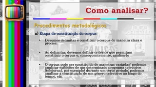 hhh
• Devemos delimitar e constituir o corpus de maneira clara e
precisa.
• Ao delimitar, devemos definir critérios que permitam
constituir o corpus e, consequentemente, analisa-lo
• O corpus pode ser constituído de maneiras variadas: podemos
analisar exibições de um determinado programa televisivo
(telejornal, por exemplo) durante um certo período; podemos
analisar a constituição de um gênero televisivo ao longo do
tempo, etc.
a) Etapa de constituição do corpus
 