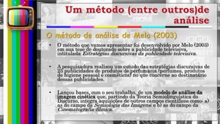 hhh
• O método que vamos apresentar foi desenvolvido por Melo (2003)
em sua tese de doutorado sobre a publicidade televisiva,
intitulada Estratégias discursivas da publicidade televisiva.
• A pesquisadora realizou um estudo das estratégias discursivas de
25 publicidades de produtos de perfumaria (perfumes, produtos
de higiene pessoal e cosméticos) no que concerne ao destinatário
dessas publicidades.
• Lançou bases, com o seu trabalho, de um modelo de análise da
imagem cinética que, partindo da Teoria Semiolinguística do
Discurso, integra aquisições de outros campos científicos como: a)
as do campo da Semiologia das Imagens; e b) as do campo da
Cinematografia-fílmica.
 