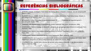 hhh
• AUMONT, Jacques. A imagem. Trad. Estela dos Santos Abreu e Cláudio C. Santoro. 16. ed. Campinas/SP:
Papirus, 2011.
• AUMONT, Jacques; MARIE, Michel. Dicionário teórico e crítico de cinema. Trad. Eloisa Araújo Ribeiro. 5.
ed. Campinas/SP: Papirus, 2010.
• BENVENISTE, Émile. O aparelho formal da enunciação. In._____. Problemas de linguística geral II.
Campinas/SP: Pontes, 1989.
• CARDOSO, João Batista Freitas. A semiótica do cenário televisivo. São Paulo: Annablume, 2008.
• CHARAUDEAU, Patrick. Langage et discourse – éléments de sémiolinguistique (théorie et pratique). Paris:
Hachette, 1983.
• CHARAUDEAU, Patrick. Une analyse sémiolinguistique du discours. Langages, v. 29, n. 117, p. 96-111.
Paris, 1995.
• CHARAUDEAU, Patrick. Grammaire du sens et de l’expression. Paris: Hachette, 1992.
• CORRÊA-ROSADO. Sorrir ou chorar? A patemização na telenovela brasileira, um estudo de O Astro. 260f.
Dissertação (Mestrado em Letras). Departamento de Letras/UFV, Viçosa, 2013.
• COMPARATO, Doc. Roteiro: arte e técnica de escrever para cinema e televisão. 5. ed. Rio de Janeiro:
Nórdica Editorial, 1983.
 