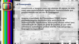 hhh
• compreende a imagem como um sistema de signos, ou seja,
como uma materialidade significante (materialidade que
produz sentido em um ato de linguagem);
• resgata o postulado de Charaudeau (1995): textos
plurisemiológicos (formados pela articulação de
materialidades significantes diferentes) devem sofrer uma
estratificação do objeto ao nível de análise, já que cada
substância semiológica produz sentido com categorias
linguageiras específicas;
a) Pressupostos
 