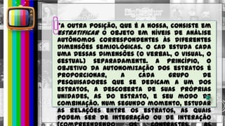 “A outra posição, que é a nossa, consiste em
estratificar o objeto em níveis de análise
autônomos correspondentes às diferentes
dimensões semiológicas. O CAD estuda cada
uma dessas dimensões (o Verbal, o Visual, o
Gestual) separadamente. A princípio, o
objetivo da autonomização dos estratos é
proporcionar, a cada grupo de
pesquisadores que se dedicam a um dos
estratos, a descoberta de suas próprias
unidades, as do estrato, e seu modo de
combinação. Num segundo momento, estudar
as relações entre os estratos, as quais
podem ser de integração ou de interação
 