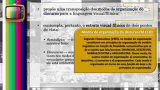 hhh
• propõe uma transposição dos modos de organização do
discurso para a linguagem visual/fílmica;
• contempla, portanto, o estrato visual-fílmico de dois pontos
de vista:
 Semiológico → diz respeito à descrição das substâncias de que este
estrato é feito;
 Discursivo → concerne à organização dos signos visuais em função
tanto dos modos discursivos quanto dos efeitos de sentido que o
enunciador pretende provocar dentro das restrições contratuais a que
ele está submetido;
Modos de organização do discurso (M.O.D)
Segundo Charaudeau (1992), os modos de organização
constituem em princípios de organização da matéria
linguística em função da finalidade comunicativa que se
dá o sujeito que fala/escreve: ENUNCIAR, DESCREVER,
NARRAR/CONTAR e ARGUMENTAR. Desse modo, há
quatro modos de organização: a) enunciativo, b)
descritivo, c) narrativo e d) argumentativo. Cada modo é
organizado em torno de uma função de base e de
princípios de organização.
 
