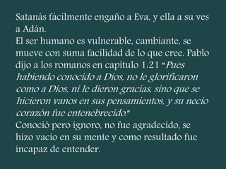 Satanás fácilmente engaño a Eva, y ella a su ves
a Adán.
El ser humano es vulnerable, cambiante, se
mueve con suma facilidad de lo que cree. Pablo
dijo a los romanos en capitulo 1:21 “Pues
habiendo conocido a Dios, no le glorificaron
como a Dios, ni le dieron gracias, sino que se
hicieron vanos en sus pensamientos, y su necio
corazón fue entenebrecido.”
Conoció pero ignoro, no fue agradecido, se
hizo vacío en su mente y como resultado fue
incapaz de entender.
 