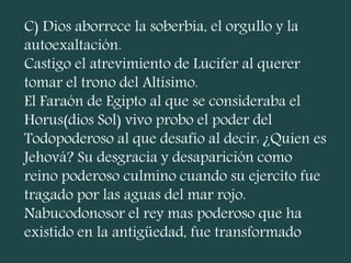 C) Dios aborrece la soberbia, el orgullo y la
autoexaltación.
Castigo el atrevimiento de Lucifer al querer
tomar el trono del Altísimo.
El Faraón de Egipto al que se consideraba el
Horus(dios Sol) vivo probo el poder del
Todopoderoso al que desafío al decir: ¿Quien es
Jehová? Su desgracia y desaparición como
reino poderoso culmino cuando su ejercito fue
tragado por las aguas del mar rojo.
Nabucodonosor el rey mas poderoso que ha
existido en la antigüedad, fue transformado
 