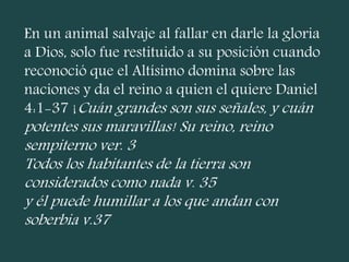 En un animal salvaje al fallar en darle la gloria
a Dios, solo fue restituido a su posición cuando
reconoció que el Altísimo domina sobre las
naciones y da el reino a quien el quiere Daniel
4:1-37 ¡Cuán grandes son sus señales, y cuán
potentes sus maravillas! Su reino, reino
sempiterno ver. 3
Todos los habitantes de la tierra son
considerados como nada v. 35
y él puede humillar a los que andan con
soberbia v.37
 