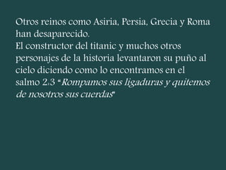 Otros reinos como Asiria, Persia, Grecia y Roma
han desaparecido.
El constructor del titanic y muchos otros
personajes de la historia levantaron su puño al
cielo diciendo como lo encontramos en el
salmo 2:3 “Rompamos sus ligaduras y quitemos
de nosotros sus cuerdas”
 