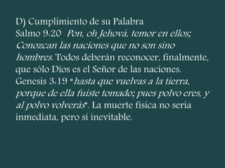 D) Cumplimiento de su Palabra
Salmo 9:20 Pon, oh Jehová, temor en ellos;
Conozcan las naciones que no son sino
hombres. Todos deberán reconocer, finalmente,
que sólo Dios es el Señor de las naciones.
Genesis 3:19 “hasta que vuelvas a la tierra,
porque de ella fuiste tomado; pues polvo eres, y
al polvo volverás”. La muerte física no sería
inmediata, pero sí inevitable.
 