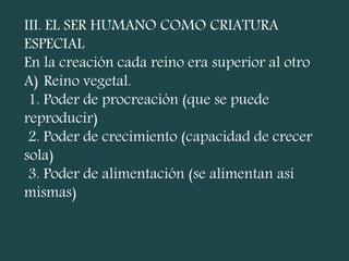 III. EL SER HUMANO COMO CRIATURA
ESPECIAL
En la creación cada reino era superior al otro
A) Reino vegetal.
1. Poder de procreación (que se puede
reproducir)
2. Poder de crecimiento (capacidad de crecer
sola)
3. Poder de alimentación (se alimentan así
mismas)
 
