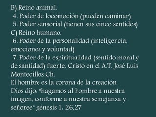 B) Reino animal.
4. Poder de locomoción (pueden caminar)
5. Poder sensorial (tienen sus cinco sentidos)
C) Reino humano.
6. Poder de la personalidad (inteligencia,
emociones y voluntad)
7. Poder de la espiritualidad (sentido moral y
de santidad) fuente. Cristo en el A.T. José Luis
Montecillos Ch.
El hombre es la corona de la creación.
Dios dijo: “hagamos al hombre a nuestra
imagen, conforme a nuestra semejanza y
señoree” génesis 1: 26,27
 