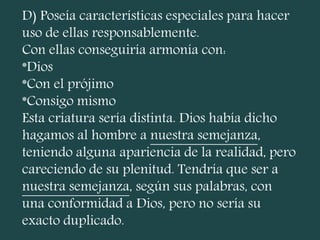 D) Poseía características especiales para hacer
uso de ellas responsablemente.
Con ellas conseguiría armonía con:
*Dios
*Con el prójimo
*Consigo mismo
Esta criatura sería distinta. Dios había dicho
hagamos al hombre a nuestra semejanza,
teniendo alguna apariencia de la realidad, pero
careciendo de su plenitud. Tendría que ser a
nuestra semejanza, según sus palabras, con
una conformidad a Dios, pero no sería su
exacto duplicado.
 