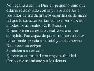 No llegaría a ser un Dios en pequeño, sino que
estaría relacionado con El y habría de ser el
portador de sus distintivos espirituales de modo
tal que lo caracterizarían como el ser superior
a todos los animales. (C. B. Beacon)
El hombre en su estado creativo era un ser
completo. Fue capaz de poner nombre a todos
los animales poseía una inteligencia enorme.
Reconocer su origen
Sumisión a su creador
Ejercer su autoridad con responsabilidad
Conocerse así mismo y a los demás
 