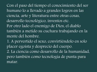 Con el paso del tiempo el conocimiento del ser
humano lo a llevado a grandes logros en las
ciencia, arte y literatura entre otras cosas,
desarrollo tecnológico, inventos etc.
Por otro lado el enemigo de Dios, el diablo
también a metido su cuchara trabajando en la
mente del hombre.
1. A pervertido el sexo, convirtiéndolo en solo
placer egoísta y desprecio del cuerpo.
2. La ciencia como desarrollo de la humanidad,
pero también como tecnología de punta para
matar.
 