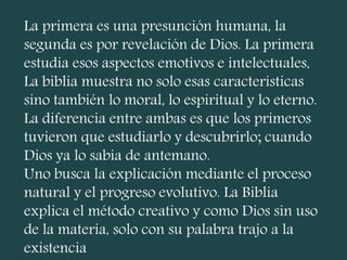 La primera es una presunción humana, la
segunda es por revelación de Dios. La primera
estudia esos aspectos emotivos e intelectuales,
La biblia muestra no solo esas características
sino también lo moral, lo espiritual y lo eterno.
La diferencia entre ambas es que los primeros
tuvieron que estudiarlo y descubrirlo; cuando
Dios ya lo sabia de antemano.
Uno busca la explicación mediante el proceso
natural y el progreso evolutivo. La Biblia
explica el método creativo y como Dios sin uso
de la materia, solo con su palabra trajo a la
existencia
 