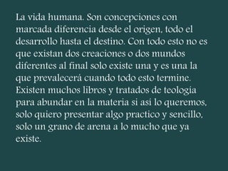 La vida humana. Son concepciones con
marcada diferencia desde el origen, todo el
desarrollo hasta el destino. Con todo esto no es
que existan dos creaciones o dos mundos
diferentes al final solo existe una y es una la
que prevalecerá cuando todo esto termine.
Existen muchos libros y tratados de teología
para abundar en la materia si así lo queremos,
solo quiero presentar algo practico y sencillo,
solo un grano de arena a lo mucho que ya
existe.
 