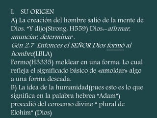 I. SU ORIGEN
A) La creación del hombre salió de la mente de
Dios. “Y dijo(Strong: H559) Dios:-afirmar,
anunciar, determinar .
Gén 2:7 Entonces el SEÑOR Dios formó al
hombre(LBLA)
Formo(H3335) moldear en una forma. Lo cual
refleja el significado básico de «amoldar» algo
a una forma deseada.
B) La idea de la humanidad(pues esto es lo que
significa en la palabra hebrea “Adam”)
procedió del consenso divino “ plural de
Elohim” (Dios)
 