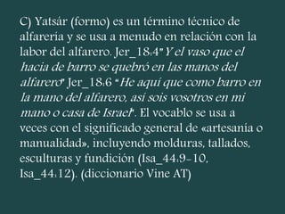 C) Yatsár (formo) es un término técnico de
alfarería y se usa a menudo en relación con la
labor del alfarero. Jer_18:4”Y el vaso que el
hacia de barro se quebró en las manos del
alfarero” Jer_18:6 “He aquí que como barro en
la mano del alfarero, así sois vosotros en mi
mano o casa de Israel”. El vocablo se usa a
veces con el significado general de «artesanía o
manualidad», incluyendo molduras, tallados,
esculturas y fundición (Isa_44:9-10,
Isa_44:12). (diccionario Vine AT)
 