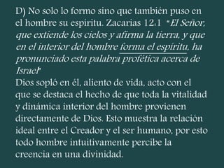 D) No solo lo formo sino que también puso en
el hombre su espíritu. Zacarias 12:1 “El Señor,
que extiende los cielos y afirma la tierra, y que
en el interior del hombre forma el espíritu, ha
pronunciado esta palabra profética acerca de
Israel”
Dios sopló en él, aliento de vida, acto con el
que se destaca el hecho de que toda la vitalidad
y dinámica interior del hombre provienen
directamente de Dios. Esto muestra la relación
ideal entre el Creador y el ser humano, por esto
todo hombre intuitivamente percibe la
creencia en una divinidad.
 