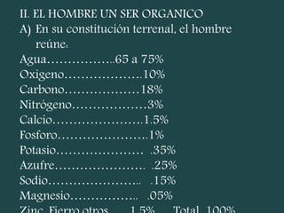 II. EL HOMBRE UN SER ORGANICO
A) En su constitución terrenal, el hombre
reúne:
Agua……………..65 a 75%
Oxigeno……………….10%
Carbono………………18%
Nitrógeno………………3%
Calcio………………….1.5%
Fosforo………………….1%
Potasio………………… .35%
Azufre…………………. .25%
Sodio………………….. .15%
Magnesio…………….. .05%
 