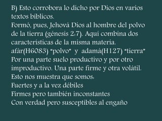 B) Esto corrobora lo dicho por Dios en varios
textos bíblicos.
Formó, pues, Jehová Dios al hombre del polvo
de la tierra (génesis 2:7). Aquí combina dos
características de la misma materia.
afár(H6083) “polvo” y adamá(H127) “tierra”
Por una parte suelo productivo y por otro
improductivo. Una parte firme y otra volátil.
Esto nos muestra que somos:
Fuertes y a la vez débiles
Firmes pero también inconstantes
Con verdad pero susceptibles al engaño
 