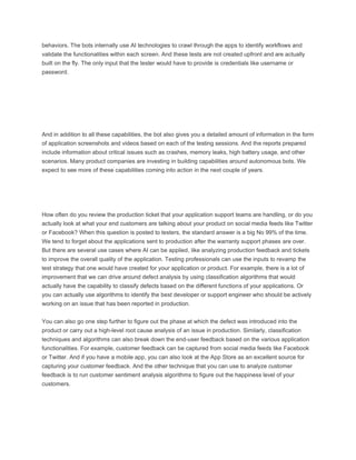 behaviors. The bots internally use AI technologies to crawl through the apps to identify workflows and
validate the functionalities within each screen. And these tests are not created upfront and are actually
built on the fly. The only input that the tester would have to provide is credentials like username or
password.
And in addition to all these capabilities, the bot also gives you a detailed amount of information in the form
of application screenshots and videos based on each of the testing sessions. And the reports prepared
include information about critical issues such as crashes, memory leaks, high battery usage, and other
scenarios. Many product companies are investing in building capabilities around autonomous bots. We
expect to see more of these capabilities coming into action in the next couple of years.
How often do you review the production ticket that your application support teams are handling, or do you
actually look at what your end customers are talking about your product on social media feeds like Twitter
or Facebook? When this question is posted to testers, the standard answer is a big No 99% of the time.
We tend to forget about the applications sent to production after the warranty support phases are over.
But there are several use cases where AI can be applied, like analyzing production feedback and tickets
to improve the overall quality of the application. Testing professionals can use the inputs to revamp the
test strategy that one would have created for your application or product. For example, there is a lot of
improvement that we can drive around defect analysis by using classification algorithms that would
actually have the capability to classify defects based on the different functions of your applications. Or
you can actually use algorithms to identify the best developer or support engineer who should be actively
working on an issue that has been reported in production.
You can also go one step further to figure out the phase at which the defect was introduced into the
product or carry out a high-level root cause analysis of an issue in production. Similarly, classification
techniques and algorithms can also break down the end-user feedback based on the various application
functionalities. For example, customer feedback can be captured from social media feeds like Facebook
or Twitter. And if you have a mobile app, you can also look at the App Store as an excellent source for
capturing your customer feedback. And the other technique that you can use to analyze customer
feedback is to run customer sentiment analysis algorithms to figure out the happiness level of your
customers.
 