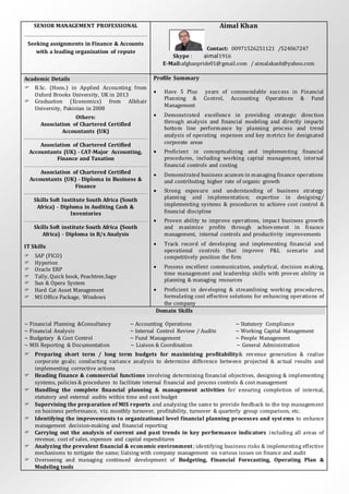 SENIOR MANAGEMENT PROFESSIONAL
Seeking assignments in Finance & Accounts
with a leading organization of repute
Aimal Khan
Contact: 00971526251121 /524067247
Skype : aimal1916
E-Mail:afghanpride01@gmail.com / aimalakash@yahoo.com
Academic Details
 B.Sc. (Hons.) in Applied Accounting from
Oxford Brooks University, UK in 2013
 Graduation (Economics) from Alkhair
University, Pakistan in 2008
Others:
Association of Chartered Certified
Accountants (UK)
Association of Chartered Certified
Accountants (UK) - CAT-Major Accounting,
Finance and Taxation
Association of Chartered Certified
Accountants (UK) - Diploma in Business &
Finance
Skills Soft Institute South Africa (South
Africa) - Diploma in Auditing Cash &
Inventories
Skills Soft institute South Africa (South
Africa) - Diploma in B/s Analysis
IT Skills
 SAP (FICO)
 Hyperion
 Oracle ERP
 Tally, Quick book, Peachtree,Sage
 Sun & Opera System
 Hard Cat Asset Management
 MS Office Package, Windows
Profile Summary
 Have 5 Plus years of commendable success in Financial
Planning & Control, Accounting Operations & Fund
Management
 Demonstrated excellence in providing strategic direction
through analysis and financial modeling and directly impacts
bottom line performance by planning process and trend
analysis of operating expenses and key metrics for designated
corporate areas
 Proficient in conceptualizing and implementing financial
procedures, including working capital management, internal
financial controls and costing
 Demonstrated business acumen in managing finance operations
and contributing higher rate of organic growth
 Strong exposure and understanding of business strategy
planning and implementation; expertise in designing/
implementing systems & procedures to achieve cost control &
financial discipline
 Proven ability to improve operations, impact business growth
and maximize profits through achievement in finance
management, internal controls and productivity improvements
 Track record of developing and implementing financial and
operational controls that improve P&L scenario and
competitively position the firm
 Possess excellent communication, analytical, decision making,
time management and leadership skills with proven ability in
planning & managing resources
 Proficient in developing & streamlining working procedures,
formulating cost effective solutions for enhancing operations of
the company
Domain Skills
~ Financial Planning &Consultancy ~ Accounting Operations ~ Statutory Compliance
~ Financial Analysis ~ Internal Control Review / Audits ~ Working Capital Management
~ Budgetary & Cost Control ~ Fund Management ~ People Management
~ MIS Reporting & Documentation ~ Liaison & Coordination ~ General Administration
 Preparing short term / long term budgets for maximizing profitability& revenue generation & realize
corporate goals; conducting variance analysis to determine difference between projected & actual results and
implementing corrective actions
 Heading finance & commercial functions involving determining financial objectives, designing & implementing
systems, policies & procedures to facilitate internal financial and process controls & cost management
 Handling the complete financial planning & management activities for ensuring completion of internal,
statutory and external audits within time and cost budget
 Supervising the preparation of MIS reports and analyzing the same to provide feedback to the top management
on business performance, viz. monthly turnover, profitability, turnover & quarterly group comparison, etc.
 Identifying the improvements to organizational level financial planning processes and syst ems to enhance
management decision-making and financial reporting
 Carrying out the analysis of current and past trends in key performance indicators including all areas of
revenue, cost of sales, expenses and capital expenditures
 Analyzing the prevalent financial & economic environment; identifying business risks & implementing effective
mechanisms to mitigate the same; liaising with company management on various issues on finance and audit
 Overseeing and managing continued development of Budgeting, Financial Forecasting, Operating Plan &
Modeling tools
 