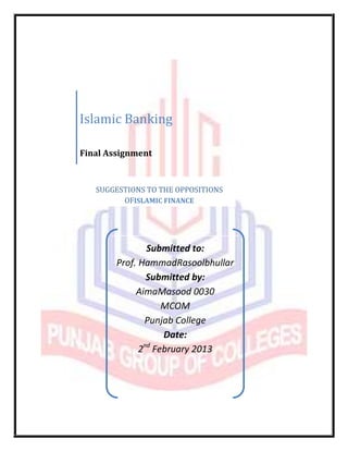 Islamic Banking

Final Assignment


   SUGGESTIONS TO THE OPPOSITIONS
         OFISLAMIC FINANCE




                Submitted to:
        Prof. HammadRasoolbhullar
                Submitted by:
             AimaMasood 0030
                    MCOM
               Punjab College
                    Date:
              2nd February 2013
 