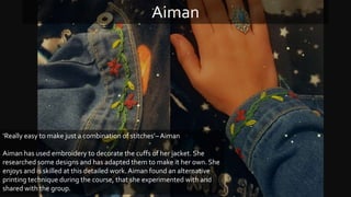 ‘Really easy to make just a combination of stitches’–Aiman
Aiman has used embroidery to decorate the cuffs of her jacket. She
researched some designs and has adapted them to make it her own. She
enjoys and is skilled at this detailed work. Aiman found an alternative
printing technique during the course, that she experimented with and
shared with the group.
Aiman
 