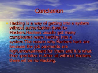   Conclusion Hacking is a way of getting into a system without authorization done by Hackers.Hackers usually got many complicated ways hacking into a system.The reason why Hackers hack are because the job payments are high,entertainment for them and it is what they specialize in.After all,without Hackers there wil be no Hacking. 
