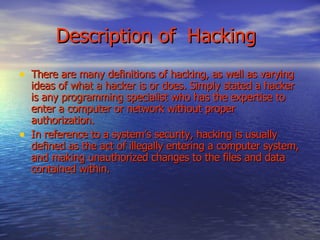 Description of  Hacking There are many definitions of hacking, as well as varying ideas of what a hacker is or does. Simply stated a hacker is any programming specialist who has the expertise to enter a computer or network without proper authorization.  In reference to a system’s security, hacking is usually defined as the act of illegally entering a computer system, and making unauthorized changes to the files and data contained within. 