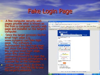   Fake Login Page A few computer security web pages provide what is known as the from a computer security web page and installed on the target's computer. Once the target accesses his/her email login page E.g. www.myspace.com fake login page. This software is downloaded the fake login page will show that looks exactly like the original email login page, when they type their username/password to login the password is saved permanently in a secret file on the computer. All the hacker has to do then is retrieve and view the file to see the target's password.  
